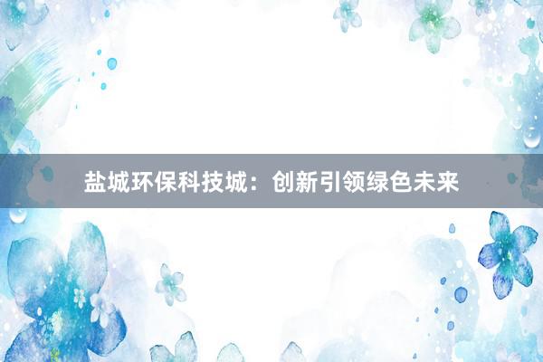 盐城环保科技城：创新引领绿色未来